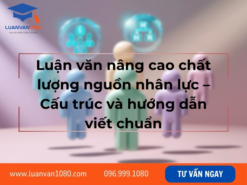 Luận văn nâng cao chất lượng nguồn nhân lực – Cấu trúc và hướng dẫn viết chuẩn